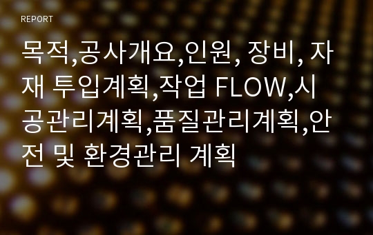 목적,공사개요,인원, 장비, 자재 투입계획,작업 FLOW,시공관리계획,품질관리계획,안전 및 환경관리 계획