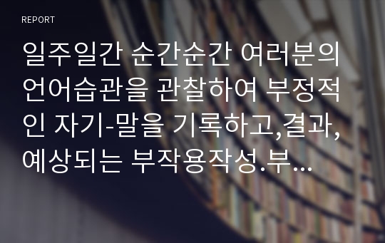 일주일간 순간순간 여러분의 언어습관을 관찰하여 부정적인 자기-말을 기록하고,결과,예상되는 부작용작성.부정적인 자기-말을 대체할 수 있는