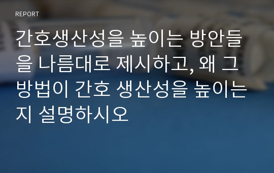 간호생산성을 높이는 방안들을 나름대로 제시하고, 왜 그 방법이 간호 생산성을 높이는지 설명하시오