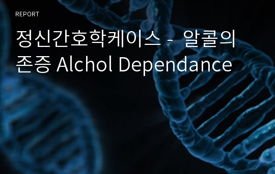 정신간호학케이스 -  알콜의존증 Alchol Dependance