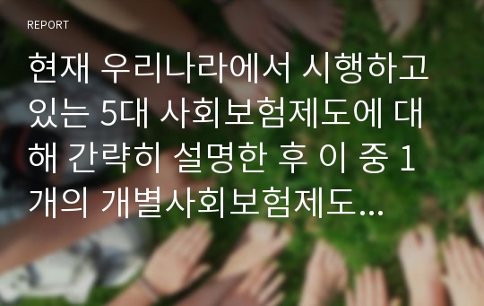 현재 우리나라에서 시행하고 있는 5대 사회보험제도에 대해 간략히 설명한 후 이 중 1개의 개별사회보험제도를 선택하여 문제점 및 그 개선방안에 대한 본인의 생각을 쓰시오