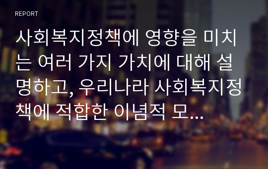 사회복지정책에 영향을 미치는 여러 가지 가치에 대해 설명하고, 우리나라 사회복지정책에 적합한 이념적 모형에 대해 논하시오.