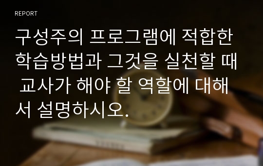 구성주의 프로그램에 적합한 학습방법과 그것을 실천할 때 교사가 해야 할 역할에 대해서 설명하시오.