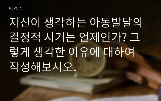 자신이 생각하는 아동발달의 결정적 시기는 언제인가? 그렇게 생각한 이유에 대하여 작성해보시오.