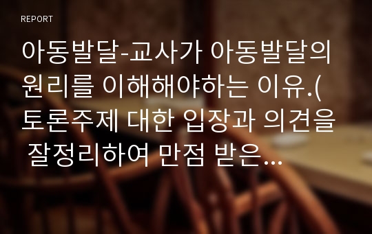 아동발달-교사가 아동발달의 원리를 이해해야하는 이유.( 토론주제 대한 입장과 의견을 잘정리하여 만점 받은내용)