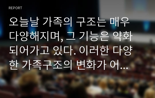 오늘날 가족의 구조는 매우 다양해지며, 그 기능은 약화되어가고 있다. 이러한 다양한 가족구조의 변화가 어떠한 아동복지문제를 발생시키는가에 대해 생각해본다.