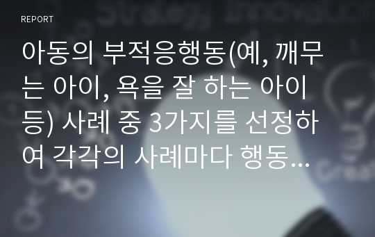 아동의 부적응행동(예, 깨무는 아이, 욕을 잘 하는 아이 등) 사례 중 3가지를 선정하여 각각의 사례마다 행동의 원인, 부모의 태도와 역할