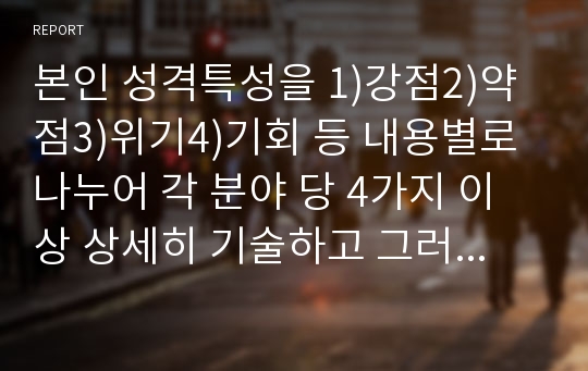 본인 성격특성을 1)강점2)약점3)위기4)기회 등 내용별로 나누어 각 분야 당 4가지 이상 상세히 기술하고 그러한 특성이 나의 전공에 미치는 영향 및 또한 가장 많이 쓰는 방어기제