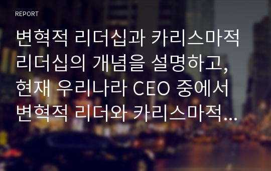 변혁적 리더십과 카리스마적 리더십의 개념을 설명하고, 현재 우리나라 CEO 중에서 변혁적 리더와 카리스마적 리더가 누구인지 그리고 왜 그런지를 사례를 통해 설명하시오.