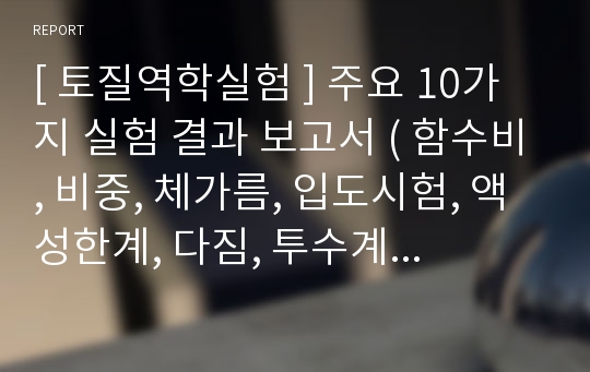 [ 토질역학실험 ] 주요 10가지 실험 결과 보고서 ( 함수비, 비중, 체가름, 입도시험, 액성한계, 다짐, 투수계수, 압밀, 1축압축, 직접전단)