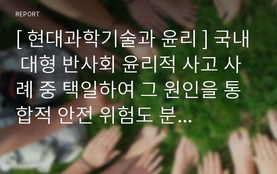 [ 현대과학기술과 윤리 ] 국내 대형 반사회 윤리적 사고 사례 중 택일하여 그 원인을 통합적 안전 위험도 분석 평가 측면에서 고찰