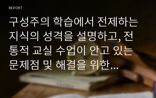 구성주의 학습에서 전제하는 지식의 성격을 설명하고, 전통적 교실 수업이 안고 있는 문제점 및 해결을 위한 교사의 역할 논하시오.