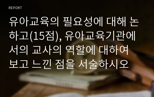 유아교육의 필요성에 대해 논하고(15점), 유아교육기관에서의 교사의 역할에 대하여 보고 느낀 점을 서술하시오