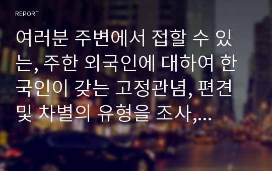 여러분 주변에서 접할 수 있는, 주한 외국인에 대하여 한국인이 갖는 고정관념, 편견 및 차별의 유형을 조사, 나열하시오