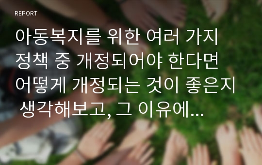 아동복지를 위한 여러 가지 정책 중 개정되어야 한다면 어떻게 개정되는 것이 좋은지 생각해보고, 그 이유에 대해 설명하시오