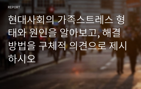 현대사회의 가족스트레스 형태와 원인을 알아보고, 해결방법을 구체적 의견으로 제시하시오