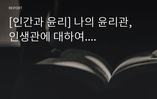 [인간과 윤리] 나의 윤리관, 인생관에 대하여....