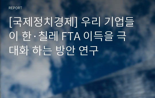 [국제정치경제] 우리 기업들이 한·칠레 FTA 이득을 극대화 하는 방안 연구