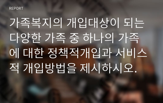 가족복지의 개입대상이 되는 다양한 가족 중 하나의 가족에 대한 정책적개입과 서비스적 개입방법을 제시하시오.