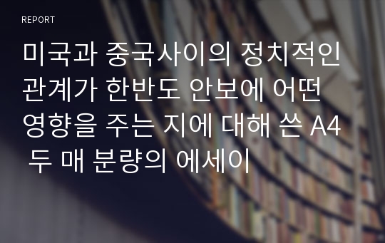 미국과 중국사이의 정치적인 관계가 한반도 안보에 어떤 영향을 주는 지에 대해 쓴 A4 두 매 분량의 에세이