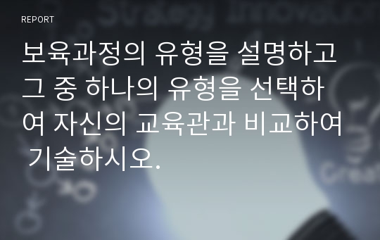 보육과정의 유형을 설명하고 그 중 하나의 유형을 선택하여 자신의 교육관과 비교하여 기술하시오.