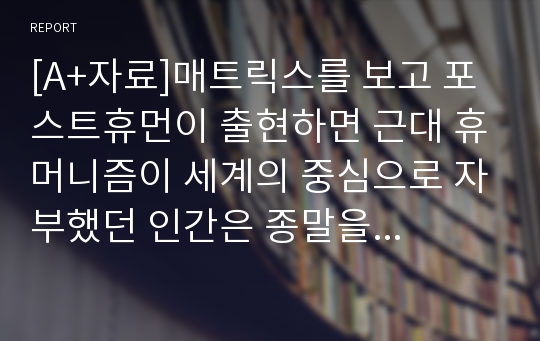 [A+자료]매트릭스를 보고 포스트휴먼이 출현하면 근대 휴머니즘이 세계의 중심으로 자부했던 인간은 종말을 고할 것인가에 대해 논하시오.