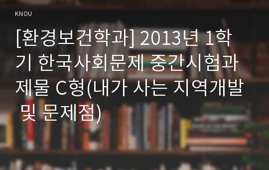 [환경보건학과] 2013년 1학기 한국사회문제 중간시험과제물 C형(내가 사는 지역개발 및 문제점)