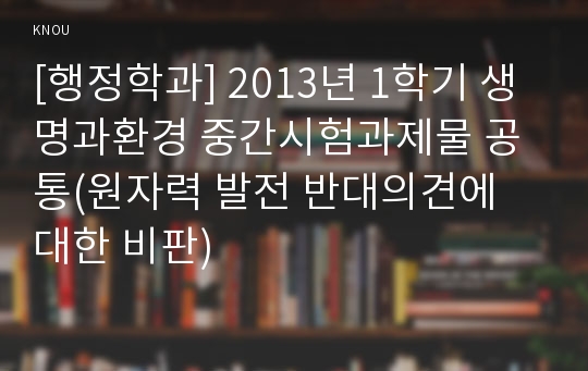 [행정학과] 2013년 1학기 생명과환경 중간시험과제물 공통(원자력 발전 반대의견에 대한 비판)