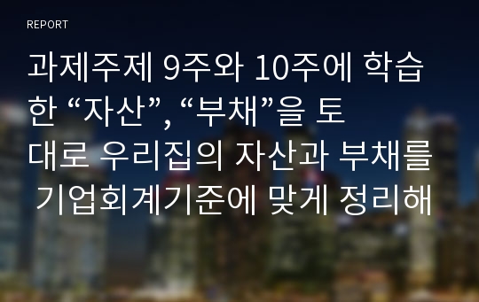 과제주제 9주와 10주에 학습한 “자산”, “부채”을 토대로 우리집의 자산과 부채를 기업회계기준에 맞게 정리해 보세요.