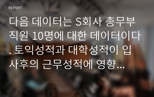 다음 데이터는 S회사 총무부 직원 10명에 대한 데이터이다. 토익성적과 대학성적이 입사후의 근무성적에 영향을 미치는지 분석하기 위해 회귀분석을 실시하고 다음 질문에 자세하게