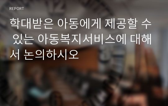 학대받은 아동에게 제공할 수 있는 아동복지서비스에 대해서 논의하시오