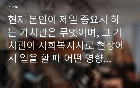 현재 본인이 제일 중요시 하는 가치관은 무엇이며, 그 가치관이 사회복지사로 현장에서 일을 할 때 어떤 영향을 미칠 수 있는지 생각해 서술하시오