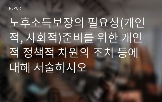 노후소득보장의 필요성(개인적, 사회적)준비를 위한 개인적 정책적 차원의 조치 등에 대해 서술하시오