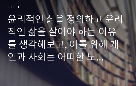 윤리적인 삶을 정의하고 윤리적인 삶을 살아야 하는 이유를 생각해보고, 이를 위해 개인과 사회는 어떠한 노력을 해야 하는지를 살펴보자.