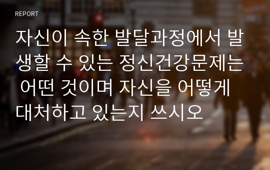 자신이 속한 발달과정에서 발생할 수 있는 정신건강문제는 어떤 것이며 자신을 어떻게 대처하고 있는지 쓰시오