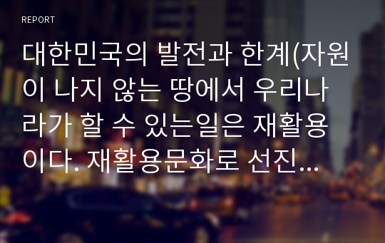 대한민국의 발전과 한계(자원이 나지 않는 땅에서 우리나라가 할 수 있는일은 재활용이다. 재활용문화로 선진국만들자)