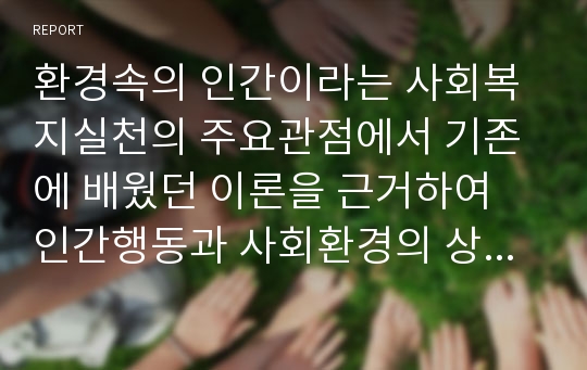 환경속의 인간이라는 사회복지실천의 주요관점에서 기존에 배웠던 이론을 근거하여 인간행동과 사회환경의 상호작용에 대한 자신의 입장을 정리하고, 또한 사회복지실천과의 연관성을 서술하시오.