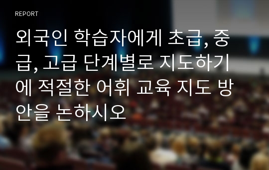 외국인 학습자에게 초급, 중급, 고급 단계별로 지도하기에 적절한 어휘 교육 지도 방안을 논하시오