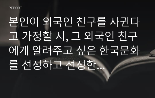 본인이 외국인 친구를 사귄다고 가정할 시, 그 외국인 친구에게 알려주고 싶은 한국문화를 선정하고 선정한 이유와 소개글을 작성하시오.