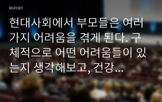 현대사회에서 부모들은 여러 가지 어려움을 겪게 된다. 구체적으로 어떤 어려움들이 있는지 생각해보고, 건강한 부모역할하기에 대한 방안을 제시하시오.