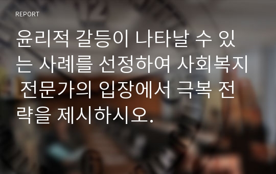 윤리적 갈등이 나타날 수 있는 사례를 선정하여 사회복지 전문가의 입장에서 극복 전략을 제시하시오.