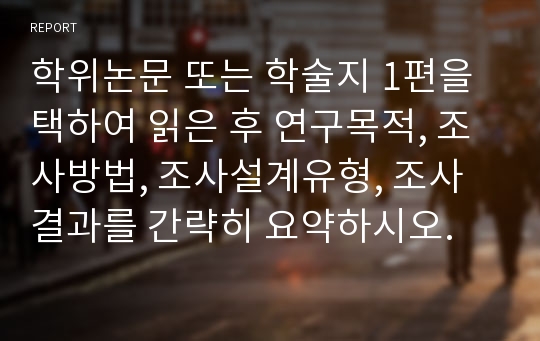 학위논문 또는 학술지 1편을 택하여 읽은 후 연구목적, 조사방법, 조사설계유형, 조사결과를 간략히 요약하시오.