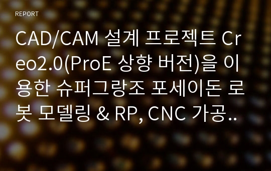 CAD/CAM 설계 프로젝트 Creo2.0(ProE 상향 버전)을 이용한 슈퍼그랑조 포세이돈 로봇 모델링 &amp; RP, CNC 가공 결과 보고서.