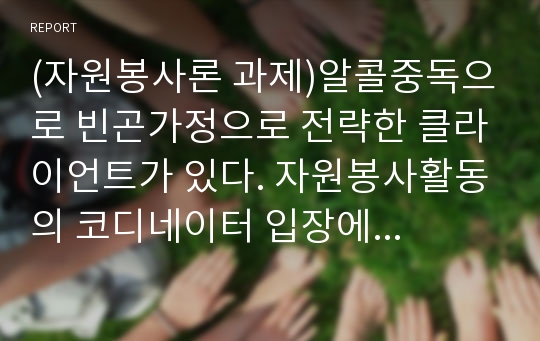 (자원봉사론 과제)알콜중독으로 빈곤가정으로 전략한 클라이언트가 있다. 자원봉사활동의 코디네이터 입장에서 어떠한 개입을 할 수 있겠는지 생각해 보시오.