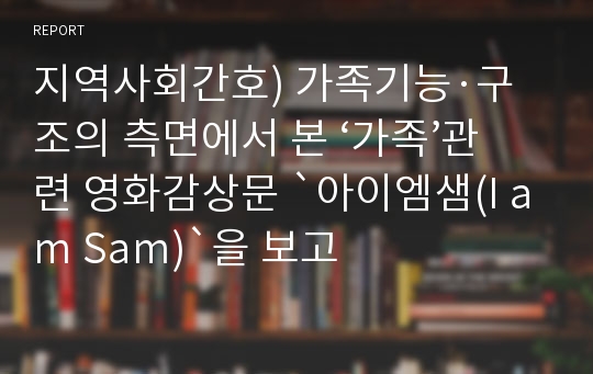 지역사회간호) 가족기능·구조의 측면에서 본 ‘가족’관련 영화감상문 `아이엠샘(I am Sam)`을 보고