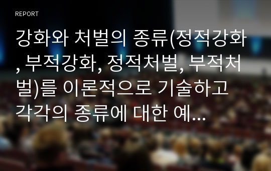 강화와 처벌의 종류(정적강화, 부적강화, 정적처벌, 부적처벌)를 이론적으로 기술하고 각각의 종류에 대한 예시를 자신의 경험에 비추어 1가지 이상씩 기술하시오.