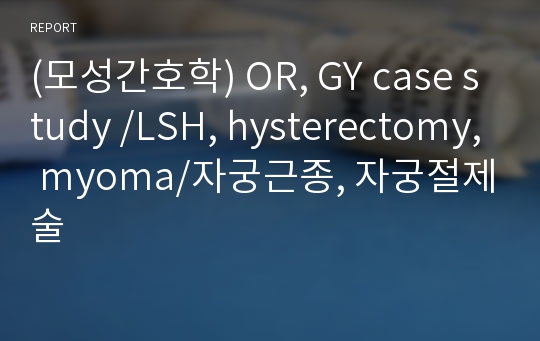 (모성간호학) OR, GY case study /LSH, hysterectomy, myoma/자궁근종, 자궁절제술
