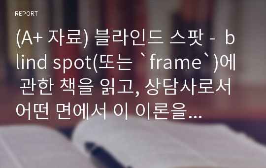 (A+ 자료) 블라인드 스팟 -  blind spot(또는 `frame`)에 관한 책을 읽고, 상담사로서 어떤 면에서 이 이론을 숙지해야 하는지 핵심적인 내용을 정리하면서 본인의 의견을 A4 3page 이내로 정리해서 제출하세요