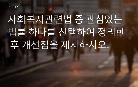 사회복지관련법 중 관심있는 법률 하나를 선택하여 정리한 후 개선점을 제시하시오.