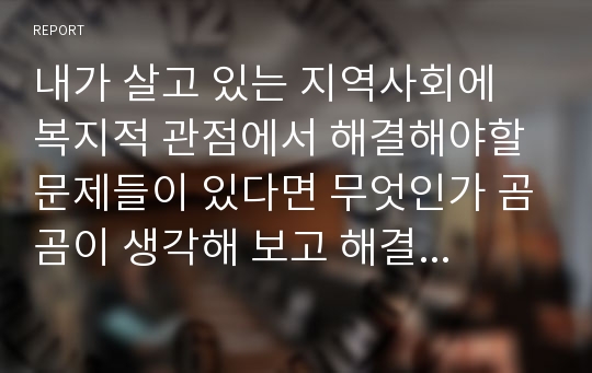 내가 살고 있는 지역사회에 복지적 관점에서 해결해야할 문제들이 있다면 무엇인가 곰곰이 생각해 보고 해결방안을 제시해 보세요.